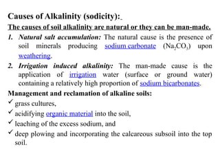 Causes of Alkalinity (sodicity):
The causes of soil alkalinity are natural or they can be man-made.
1. Natural salt accumulation: The natural cause is the presence of
soil minerals producing sodium carbonate (Na2CO3) upon
weathering.
2. Irrigation induced alkalinity: The man-made cause is the
application of irrigation water (surface or ground water)
containing a relatively high proportion of sodium bicarbonates.
Management and reclamation of alkaline soils:
 grass cultures,
 acidifying organic material into the soil,
 leaching of the excess sodium, and
 deep plowing and incorporating the calcareous subsoil into the top
soil.
 