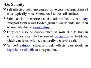 4.6. Salinity
Salt-affected soils are caused by excess accumulation of
salts, typically most pronounced at the soil surface.
Salts can be transported to the soil surface by capillary
transport from a salt loaded ground water table and then
accumulate due to evaporation.
They can also be concentrated in soils due to human
activity, for example the use of potassium as fertilizer,
which can form sylvite, a naturally occurring salt.
As soil salinity increases, salt effects can result in
degradation of soils and vegetation.
 