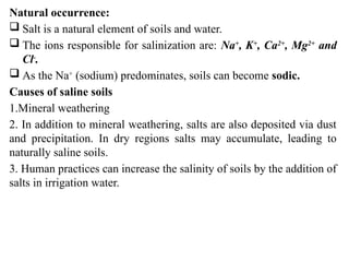 Natural occurrence:
 Salt is a natural element of soils and water.
 The ions responsible for salinization are: Na+
, K+
, Ca2+
, Mg2+
and
Cl-
.
 As the Na+
(sodium) predominates, soils can become sodic.
Causes of saline soils
1.Mineral weathering
2. In addition to mineral weathering, salts are also deposited via dust
and precipitation. In dry regions salts may accumulate, leading to
naturally saline soils.
3. Human practices can increase the salinity of soils by the addition of
salts in irrigation water.
 