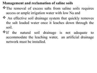 Management and reclamation of saline soils
The removal of excess salts from saline soils requires
access or ample irrigation water with low Na and
 An effective soil drainage system that quickly removes
the salt loaded water once it leaches down through the
soil.
If the natural soil drainage is not adequate to
accommodate the leaching water, an artificial drainage
network must be installed.
 