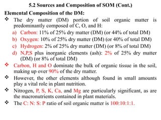 5.2 Sources and Composition of SOM (Cont.)
Elemental Composition of the DM:
 The dry matter (DM) portion of soil organic matter is
predominantly composed of C, O, and H:
a) Carbon: 11% of 25% dry matter (DM) (or 44% of total DM)
b) Oxygen: 10% of 25% dry matter (DM) (or 40% of total DM)
c) Hydrogen: 2% of 25% dry matter (DM) (or 8% of total DM)
d) N,P,S plus inorganic elements (ash): 2% of 25% dry matter
(DM) (or 8% of total DM)
 Carbon, H and O dominate the bulk of organic tissue in the soil,
making up over 90% of the dry matter.
 However, the other elements although found in small amounts
play a vital role in plant nutrition.
 Nitrogen, P, S, K, Ca, and Mg are particularly significant, as are
the macronutrients contained in plant materials.
 The C: N: S: P ratio of soil organic matter is 100:10:1:1.
 