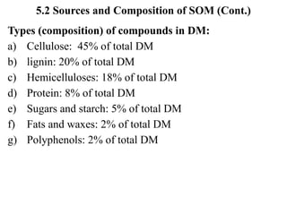 5.2 Sources and Composition of SOM (Cont.)
Types (composition) of compounds in DM:
a) Cellulose: 45% of total DM
b) lignin: 20% of total DM
c) Hemicelluloses: 18% of total DM
d) Protein: 8% of total DM
e) Sugars and starch: 5% of total DM
f) Fats and waxes: 2% of total DM
g) Polyphenols: 2% of total DM
 