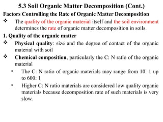 5.3 Soil Organic Matter Decomposition (Cont.)
Factors Controlling the Rate of Organic Matter Decomposition
 The quality of the organic material itself and the soil environment
determines the rate of organic matter decomposition in soils.
1. Quality of the organic matter
 Physical quality: size and the degree of contact of the organic
material with soil
 Chemical composition, particularly the C: N ratio of the organic
material
• The C: N ratio of organic materials may range from 10: 1 up
to 600: 1
• Higher C: N ratio materials are considered low quality organic
materials because decomposition rate of such materials is very
slow.
 