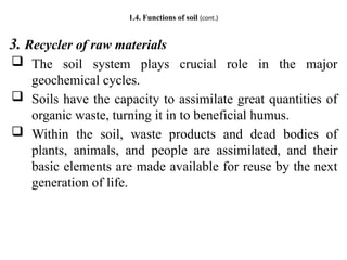 1.4. Functions of soil (cont.)
3. Recycler of raw materials
 The soil system plays crucial role in the major
geochemical cycles.
 Soils have the capacity to assimilate great quantities of
organic waste, turning it in to beneficial humus.
 Within the soil, waste products and dead bodies of
plants, animals, and people are assimilated, and their
basic elements are made available for reuse by the next
generation of life.
 