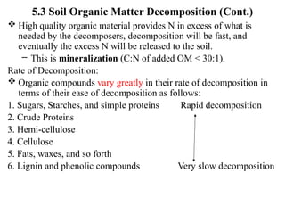 5.3 Soil Organic Matter Decomposition (Cont.)
 High quality organic material provides N in excess of what is
needed by the decomposers, decomposition will be fast, and
eventually the excess N will be released to the soil.
– This is mineralization (C:N of added OM < 30:1).
Rate of Decomposition:
 Organic compounds vary greatly in their rate of decomposition in
terms of their ease of decomposition as follows:
1. Sugars, Starches, and simple proteins Rapid decomposition
2. Crude Proteins
3. Hemi-cellulose
4. Cellulose
5. Fats, waxes, and so forth
6. Lignin and phenolic compounds Very slow decomposition
 