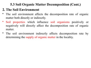 5.3 Soil Organic Matter Decomposition (Cont.)
2. The Soil Environment
• The soil environment affects the decomposition rate of organic
matter both directly or indirectly.
• Soil properties which influence soil organisms positively or
negatively will directly affect the decomposition rate of organic
matter.
• The soil environment indirectly affects decomposition rate by
determining the supply of organic matter in the locality.
 