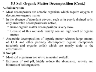 5.3 Soil Organic Matter Decomposition (Cont.)
A. Soil aeration
• Most decomposers are aerobic organism which require oxygen to
decompose organic matter
• In the absence of abundant oxygen, such as in poorly drained soils,
only anaerobic decomposers are active,
– hence organic matter decomposition is very slow.
– Because of this wetlands usually contain high level of organic
matter.
• Anaerobic decomposition of organic matter releases large amount
of CH4 and other partially decomposed organic compounds
(alcohols and organic acids) which are mostly toxic to the
environment.
B. Soil pH
• Most soil organisms are active in neutral soil pH.
• Extremes of soil pH, highly reduce the abundance, activity and
biomass of soil organisms
 