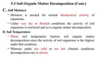 5.3 Soil Organic Matter Decomposition (Cont.)
C. Soil Moisture
– Moisture is needed for normal biochemical activity of
organisms.
– Under very dry or flooded conditions the activity of soil
organisms is restricted and so is organic matter decomposition
D. Soil Temperature
– Warm soil temperature hastens soil organic matter
decomposition since the activity of soil organisms is the highest
under that condition.
– Whereas under too cold or too hot climatic conditions
decomposition rate is slower.
 