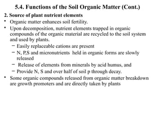 5.4. Functions of the Soil Organic Matter (Cont.)
2. Source of plant nutrient elements
• Organic matter enhances soil fertility.
• Upon decomposition, nutrient elements trapped in organic
compounds of the organic material are recycled to the soil system
and used by plants.
– Easily replaceable cations are present
– N, P,S and micronutrients held in organic forms are slowly
released
– Release of elements from minerals by acid humus, and
– Provide N, S and over half of soil p through decay.
• Some organic compounds released from organic matter breakdown
are growth promoters and are directly taken by plants
 