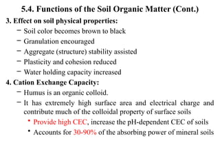 5.4. Functions of the Soil Organic Matter (Cont.)
3. Effect on soil physical properties:
– Soil color becomes brown to black
– Granulation encouraged
– Aggregate (structure) stability assisted
– Plasticity and cohesion reduced
– Water holding capacity increased
4. Cation Exchange Capacity:
– Humus is an organic colloid.
– It has extremely high surface area and electrical charge and
contribute much of the colloidal property of surface soils
• Provide high CEC, increase the pH-dependent CEC of soils
• Accounts for 30-90% of the absorbing power of mineral soils
 