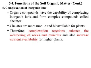 5.4. Functions of the Soil Organic Matter (Cont.)
5. Complexation of inorganic ions
– Organic compounds have the capability of complexing
inorganic ions and form complex compounds called
chelates
– Chelates are more mobile and bioavailable for plants
– Therefore, complexation reactions enhance the
weathering of rocks and minerals and also increase
nutrient availability for higher plants.
 