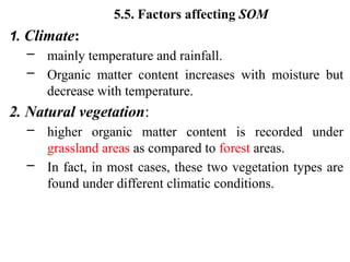 5.5. Factors affecting SOM
1. Climate:
– mainly temperature and rainfall.
– Organic matter content increases with moisture but
decrease with temperature.
2. Natural vegetation:
– higher organic matter content is recorded under
grassland areas as compared to forest areas.
– In fact, in most cases, these two vegetation types are
found under different climatic conditions.
 