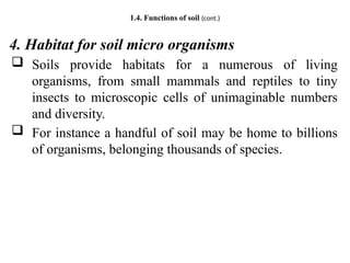1.4. Functions of soil (cont.)
4. Habitat for soil micro organisms
 Soils provide habitats for a numerous of living
organisms, from small mammals and reptiles to tiny
insects to microscopic cells of unimaginable numbers
and diversity.
 For instance a handful of soil may be home to billions
of organisms, belonging thousands of species.
 