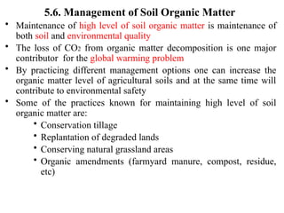 5.6. Management of Soil Organic Matter
• Maintenance of high level of soil organic matter is maintenance of
both soil and environmental quality
• The loss of CO2 from organic matter decomposition is one major
contributor for the global warming problem
• By practicing different management options one can increase the
organic matter level of agricultural soils and at the same time will
contribute to environmental safety
• Some of the practices known for maintaining high level of soil
organic matter are:
• Conservation tillage
• Replantation of degraded lands
• Conserving natural grassland areas
• Organic amendments (farmyard manure, compost, residue,
etc)
 