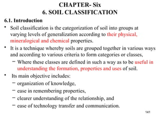 141
CHAPTER- Six
6. SOIL CLASSIFICATION
6.1. Introduction
• Soil classification is the categorization of soil into groups at
varying levels of generalization according to their physical,
mineralogical and chemical properties.
• It is a technique whereby soils are grouped together in various ways
and according to various criteria to form categories or classes,
– Where these classes are defined in such a way as to be useful in
understanding the formation, properties and uses of soil.
• Its main objective includes:
– organization of knowledge,
– ease in remembering properties,
– clearer understanding of the relationship, and
– ease of technology transfer and communication.
 