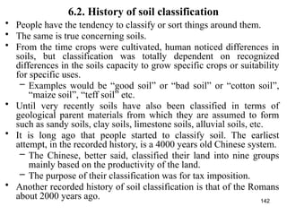 142
6.2. History of soil classification
• People have the tendency to classify or sort things around them.
• The same is true concerning soils.
• From the time crops were cultivated, human noticed differences in
soils, but classification was totally dependent on recognized
differences in the soils capacity to grow specific crops or suitability
for specific uses.
– Examples would be “good soil” or “bad soil” or “cotton soil”,
“maize soil”, “teff soil” etc.
• Until very recently soils have also been classified in terms of
geological parent materials from which they are assumed to form
such as sandy soils, clay soils, limestone soils, alluvial soils, etc.
• It is long ago that people started to classify soil. The earliest
attempt, in the recorded history, is a 4000 years old Chinese system.
– The Chinese, better said, classified their land into nine groups
mainly based on the productivity of the land.
– The purpose of their classification was for tax imposition.
• Another recorded history of soil classification is that of the Romans
about 2000 years ago.
 
