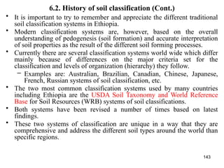 143
6.2. History of soil classification (Cont.)
• It is important to try to remember and appreciate the different traditional
soil classification systems in Ethiopia.
• Modern classification systems are, however, based on the overall
understanding of pedogenesis (soil formation) and accurate interpretation
of soil properties as the result of the different soil forming processes.
• Currently there are several classification systems world wide which differ
mainly because of differences on the major criteria set for the
classification and levels of organization (hierarchy) they follow.
– Examples are: Australian, Brazilian, Canadian, Chinese, Japanese,
French, Russian systems of soil classification, etc.
• The two most common classification systems used by many countries
including Ethiopia are the USDA Soil Taxonomy and World Reference
Base for Soil Resources (WRB) systems of soil classifications.
• Both systems have been revised a number of times based on latest
findings.
• These two systems of classification are unique in a way that they are
comprehensive and address the different soil types around the world than
specific regions.
 