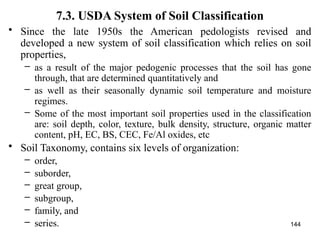 144
7.3. USDA System of Soil Classification
• Since the late 1950s the American pedologists revised and
developed a new system of soil classification which relies on soil
properties,
– as a result of the major pedogenic processes that the soil has gone
through, that are determined quantitatively and
– as well as their seasonally dynamic soil temperature and moisture
regimes.
– Some of the most important soil properties used in the classification
are: soil depth, color, texture, bulk density, structure, organic matter
content, pH, EC, BS, CEC, Fe/Al oxides, etc
• Soil Taxonomy, contains six levels of organization:
– order,
– suborder,
– great group,
– subgroup,
– family, and
– series.
 