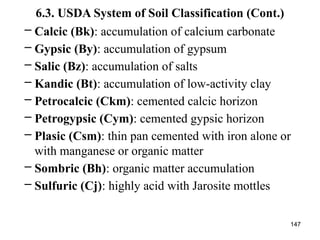 147
6.3. USDA System of Soil Classification (Cont.)
– Calcic (Bk): accumulation of calcium carbonate
– Gypsic (By): accumulation of gypsum
– Salic (Bz): accumulation of salts
– Kandic (Bt): accumulation of low-activity clay
– Petrocalcic (Ckm): cemented calcic horizon
– Petrogypsic (Cym): cemented gypsic horizon
– Plasic (Csm): thin pan cemented with iron alone or
with manganese or organic matter
– Sombric (Bh): organic matter accumulation
– Sulfuric (Cj): highly acid with Jarosite mottles
 