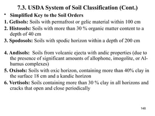 148
7.3. USDA System of Soil Classification (Cont.)
• Simplified Key to the Soil Orders
1. Gelisols: Soils with permafrost or gelic material within 100 cm
2. Histosols: Soils with more than 30 % organic matter content to a
depth of 40 cm
3. Spodosols: Soils with spodic horizon within a depth of 200 cm
4. Andisols: Soils from volcanic ejecta with andic properties (due to
the presence of significant amounts of allophone, imogolite, or Al-
humus complexes)
5. Oxisols: Soils with oxic horizon, containing more than 40% clay in
the surface 18 cm and a kandic horizon
6. Vertisols: Soils containing more than 30 % clay in all horizons and
cracks that open and close periodically
 