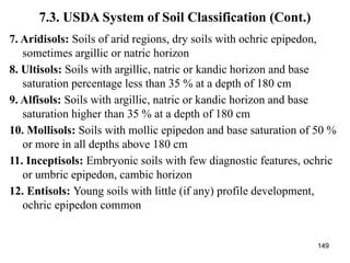 149
7.3. USDA System of Soil Classification (Cont.)
7. Aridisols: Soils of arid regions, dry soils with ochric epipedon,
sometimes argillic or natric horizon
8. Ultisols: Soils with argillic, natric or kandic horizon and base
saturation percentage less than 35 % at a depth of 180 cm
9. Alfisols: Soils with argillic, natric or kandic horizon and base
saturation higher than 35 % at a depth of 180 cm
10. Mollisols: Soils with mollic epipedon and base saturation of 50 %
or more in all depths above 180 cm
11. Inceptisols: Embryonic soils with few diagnostic features, ochric
or umbric epipedon, cambic horizon
12. Entisols: Young soils with little (if any) profile development,
ochric epipedon common
 