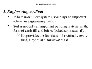 1.4. Functions of soil (cont.)
5. Engineering medium
• In human-built ecosystems, soil plays an important
role as an engineering medium.
• Soil is not only an important building material in the
form of earth fill and bricks (baked soil material),
 but provides the foundation for virtually every
road, airport, and house we build.
 