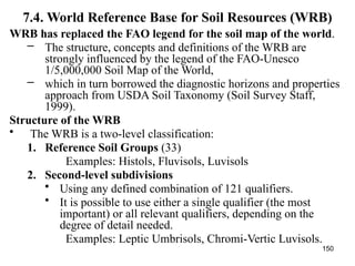 150
7.4. World Reference Base for Soil Resources (WRB)
WRB has replaced the FAO legend for the soil map of the world.
– The structure, concepts and definitions of the WRB are
strongly influenced by the legend of the FAO-Unesco
1/5,000,000 Soil Map of the World,
– which in turn borrowed the diagnostic horizons and properties
approach from USDA Soil Taxonomy (Soil Survey Staff,
1999).
Structure of the WRB
• The WRB is a two-level classification:
1. Reference Soil Groups (33)
Examples: Histols, Fluvisols, Luvisols
2. Second-level subdivisions
• Using any defined combination of 121 qualifiers.
• It is possible to use either a single qualifier (the most
important) or all relevant qualifiers, depending on the
degree of detail needed.
Examples: Leptic Umbrisols, Chromi-Vertic Luvisols.
 
