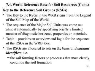 151
7.4. World Reference Base for Soil Resources (Cont.)
Key to the Reference Soil Groups (RSGs)
• The Key to the RSGs in the WRB stems from the Legend
of the Soil Map of the World.
• The sequence of the Major Soil Units was come out
almost automatically by specifying briefly a limited
number of diagnostic horizons, properties or materials.
• Table 1 provides an overview and logic for the sequence
of the RSGs in the WRB Key.
• The RSGs are allocated to sets on the basis of dominant
identifiers, i.e.
– the soil forming factors or processes that most clearly
condition the soil formation.
 
