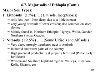 157
6.7. Major soils of Ethiopia (Cont.)
Major Soil Types:
1. Lithosols (17%)…. ( Entisols, Inceptisosls)
– soils less than 10 cm deep, due to a lithic contact
– very young or result of sever erosion; also common on steep
slopes;
– Mainly found in Northern Ethiopia: Tigraye, Wollo, Gonder,
Northern Shewa, Ogaden
2. Nitosols ( 12.5%) ….. (Some Ultisols and Alfisols )
– Very deep, strongly weathered next to Acrisols
– In humid and warm parts of the country
– High potential productivity if properly fertilized (Particularly P
fertilizers).
– Western and Southern highland regions: Wellega, Illibabore,
Keffa, Sidamo, etc
 