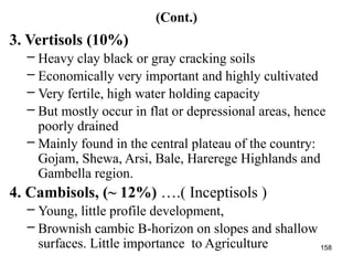 158
(Cont.)
3. Vertisols (10%)
– Heavy clay black or gray cracking soils
– Economically very important and highly cultivated
– Very fertile, high water holding capacity
– But mostly occur in flat or depressional areas, hence
poorly drained
– Mainly found in the central plateau of the country:
Gojam, Shewa, Arsi, Bale, Harerege Highlands and
Gambella region.
4. Cambisols, (~ 12%) ….( Inceptisols )
– Young, little profile development,
– Brownish cambic B-horizon on slopes and shallow
surfaces. Little importance to Agriculture
 