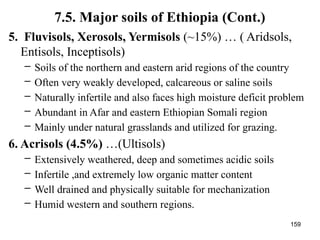 159
7.5. Major soils of Ethiopia (Cont.)
5. Fluvisols, Xerosols, Yermisols (~15%) … ( Aridsols,
Entisols, Inceptisols)
– Soils of the northern and eastern arid regions of the country
– Often very weakly developed, calcareous or saline soils
– Naturally infertile and also faces high moisture deficit problem
– Abundant in Afar and eastern Ethiopian Somali region
– Mainly under natural grasslands and utilized for grazing.
6. Acrisols (4.5%) …(Ultisols)
– Extensively weathered, deep and sometimes acidic soils
– Infertile ,and extremely low organic matter content
– Well drained and physically suitable for mechanization
– Humid western and southern regions.
 