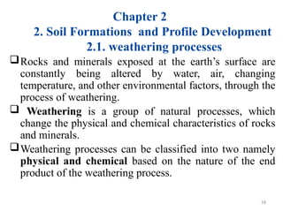 Chapter 2
2. Soil Formations and Profile Development
2.1. weathering processes
Rocks and minerals exposed at the earth’s surface are
constantly being altered by water, air, changing
temperature, and other environmental factors, through the
process of weathering.
 Weathering is a group of natural processes, which
change the physical and chemical characteristics of rocks
and minerals.
Weathering processes can be classified into two namely
physical and chemical based on the nature of the end
product of the weathering process.
16
 