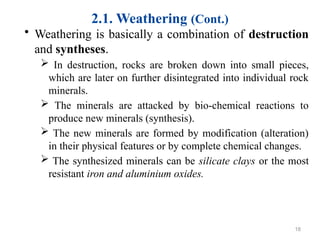 2.1. Weathering (Cont.)
• Weathering is basically a combination of destruction
and syntheses.
 In destruction, rocks are broken down into small pieces,
which are later on further disintegrated into individual rock
minerals.
 The minerals are attacked by bio-chemical reactions to
produce new minerals (synthesis).
 The new minerals are formed by modification (alteration)
in their physical features or by complete chemical changes.
 The synthesized minerals can be silicate clays or the most
resistant iron and aluminium oxides.
18
 