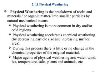 2.1.1 Physical Weathering
 Physical Weathering is the breakdown of rocks and
minerals / or organic matter/ into smaller particles by
natural mechanical means.
 Physical weathering is more common in dry and/or
cold regions.
 Physical weathering accelerates chemical weathering
(by decreasing particle size and increasing surface
area).
 During this process there is little or no change in the
chemical properties of the original material.
 Major agents of physical weathering are: water, wind,
ice, temperature, salts, plants and animals, etc
19
 
