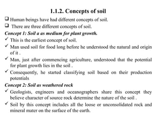 1.1.2. Concepts of soil
 Human beings have had different concepts of soil.
 There are three different concepts of soil.
Concept 1: Soil a as medium for plant growth.
 This is the earliest concept of soil.
 Man used soil for food long before he understood the natural and origin
of it .
 Man, just after commencing agriculture, understood that the potential
for plant growth lies in the soil .
 Consequently, he started classifying soil based on their production
potentials
Concept 2: Soil as weathered rock
 Geologists, engineers and oceanographers share this concept they
believe character of source rock determine the nature of the soil .
 Soil by this concept includes all the loose or unconsolidated rock and
mineral mater on the surface of the earth.
 