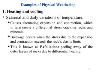 Examples of Physical Weathering
1. Heating and cooling
• Seasonal and daily variations of temperature:
Causes alternating expansion and contraction, which
in turn create a differential stress cracking rocks and
minerals.
Breakage occurs when the stress due to the expansion
and contraction exceeds the rock’s elastic limit.
This is known as Exfoliation: peeling away of the
outer layers of rocks due to differential heating.
20
 