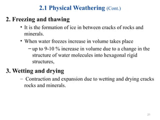 2.1 Physical Weathering (Cont.)
2. Freezing and thawing
• It is the formation of ice in between cracks of rocks and
minerals.
• When water freezes increase in volume takes place
– up to 9-10 % increase in volume due to a change in the
structure of water molecules into hexagonal rigid
structures,
3. Wetting and drying
– Contraction and expansion due to wetting and drying cracks
rocks and minerals.
21
 