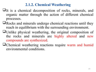 2.1.2. Chemical Weathering
It is a chemical decomposition of rocks, minerals, and
organic matter through the action of different chemical
processes.
Rocks and minerals undergo chemical reactions until they
reach in equilibrium with the surrounding environment.
Unlike physical weathering, the original composition of
the rocks and minerals are highly altered and new
compounds are synthesized.
Chemical weathering reactions require warm and humid
environmental conditions.
23
 