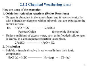 2.1.2 Chemical Weathering (Cont.)
Here are some of the examples:
1. Oxidation-reduction reactions (Redox Reactions)
• Oxygen is abundant in the atmosphere, and it reacts chemically
with minerals or elements within minerals that are exposed to the
earth’s surface.
Ex. 4FeO + O2 ----------- 2Fe2O3
Ferrous Oxide ferric oxide (hematite)
• Under conditions of excess water, such as in flooded soil, oxygen
is scarce, as a consequence reduction takes place.
2Fe2O3 ------------- 4FeO + O2
2. Dissolution
• Soluble minerals dissolve in water easily into their ionic
components
NaCl (s) + H2O -------------- Na+(aq) + Cl- (aq)
24
 