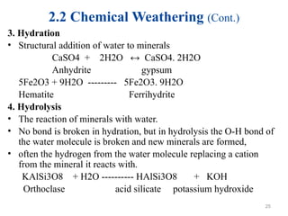 2.2 Chemical Weathering (Cont.)
3. Hydration
• Structural addition of water to minerals
CaSO4 + 2H2O ↔ CaSO4. 2H2O
Anhydrite gypsum
5Fe2O3 + 9H2O --------- 5Fe2O3. 9H2O
Hematite Ferrihydrite
4. Hydrolysis
• The reaction of minerals with water.
• No bond is broken in hydration, but in hydrolysis the O-H bond of
the water molecule is broken and new minerals are formed,
• often the hydrogen from the water molecule replacing a cation
from the mineral it reacts with.
KAlSi3O8 + H2O ---------- HAlSi3O8 + KOH
Orthoclase acid silicate potassium hydroxide
25
 