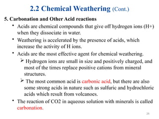 2.2 Chemical Weathering (Cont.)
5. Carbonation and Other Acid reactions
• Acids are chemical compounds that give off hydrogen ions (H+)
when they dissociate in water.
• Weathering is accelerated by the presence of acids, which
increase the activity of H ions.
• Acids are the most effective agent for chemical weathering.
 Hydrogen ions are small in size and positively charged, and
most of the times replace positive cations from mineral
structures.
 The most common acid is carbonic acid, but there are also
some strong acids in nature such as sulfuric and hydrochloric
acids which result from volcanoes.
• The reaction of CO2 in aqueous solution with minerals is called
carbonation.
26
 