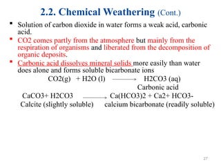 2.2. Chemical Weathering (Cont.)
 Solution of carbon dioxide in water forms a weak acid, carbonic
acid.
 CO2 comes partly from the atmosphere but mainly from the
respiration of organisms and liberated from the decomposition of
organic deposits.
 Carbonic acid dissolves mineral solids more easily than water
does alone and forms soluble bicarbonate ions
CO2(g) + H2O (l) H2CO3 (aq)
Carbonic acid
CaCO3+ H2CO3 Ca(HCO3)2 + Ca2+ HCO3-
Calcite (slightly soluble) calcium bicarbonate (readily soluble)
27
 