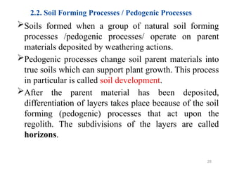 2.2. Soil Forming Processes / Pedogenic Processes
Soils formed when a group of natural soil forming
processes /pedogenic processes/ operate on parent
materials deposited by weathering actions.
Pedogenic processes change soil parent materials into
true soils which can support plant growth. This process
in particular is called soil development.
After the parent material has been deposited,
differentiation of layers takes place because of the soil
forming (pedogenic) processes that act upon the
regolith. The subdivisions of the layers are called
horizons.
28
 