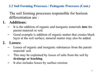 2.2 Soil Forming Processes / Pedogenic Processes (Cont.)
The soil forming processes responsible for horizon
differentiation are :
1. Additions:
– It is the addition of organic and inorganic materials into the
parent material or soil.
– Good example is addition of organic matter that creates black
layer at the soil surface; mineral matter may also be added.
2. Losses:
– Losses of organic and inorganic substances from the parent
material/ soil.
– This may be explained by losses of salts from the soil by
drainage or leaching.
– It also includes losses by surface erosion.
29
 