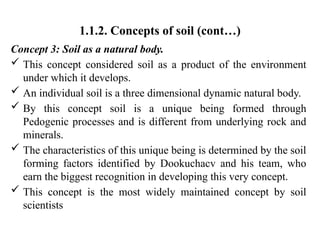 1.1.2. Concepts of soil (cont…)
Concept 3: Soil as a natural body.
 This concept considered soil as a product of the environment
under which it develops.
 An individual soil is a three dimensional dynamic natural body.
 By this concept soil is a unique being formed through
Pedogenic processes and is different from underlying rock and
minerals.
 The characteristics of this unique being is determined by the soil
forming factors identified by Dookuchacv and his team, who
earn the biggest recognition in developing this very concept.
 This concept is the most widely maintained concept by soil
scientists
 