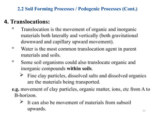 2.2 Soil Forming Processes / Pedogenic Processes (Cont.)
4. Translocations:
 Translocation is the movement of organic and inorganic
materials both laterally and vertically (both gravitational
downward and capillary upward movement).
 Water is the most common translocation agent in parent
materials and soils.
 Some soil organisms could also translocate organic and
inorganic compounds within soils.
 Fine clay particles, dissolved salts and dissolved organics
are the materials being transported.
e.g. movement of clay particles, organic matter, ions, etc from A to
B-horizon.
 It can also be movement of materials from subsoil
upwards. 31
 