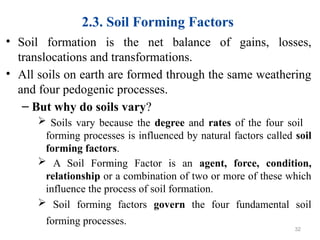 2.3. Soil Forming Factors
• Soil formation is the net balance of gains, losses,
translocations and transformations.
• All soils on earth are formed through the same weathering
and four pedogenic processes.
– But why do soils vary?
 Soils vary because the degree and rates of the four soil
forming processes is influenced by natural factors called soil
forming factors.
 A Soil Forming Factor is an agent, force, condition,
relationship or a combination of two or more of these which
influence the process of soil formation.
 Soil forming factors govern the four fundamental soil
forming processes.
32
 