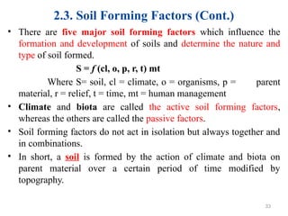 2.3. Soil Forming Factors (Cont.)
• There are five major soil forming factors which influence the
formation and development of soils and determine the nature and
type of soil formed.
S = f (cl, o, p, r, t) mt
Where S= soil, cl = climate, o = organisms, p = parent
material, r = relief, t = time, mt = human management
• Climate and biota are called the active soil forming factors,
whereas the others are called the passive factors.
• Soil forming factors do not act in isolation but always together and
in combinations.
• In short, a soil is formed by the action of climate and biota on
parent material over a certain period of time modified by
topography.
33
 