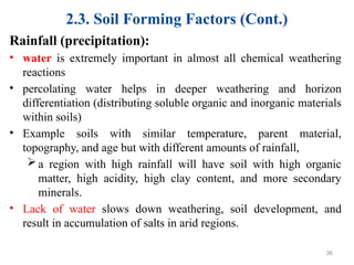 2.3. Soil Forming Factors (Cont.)
Rainfall (precipitation):
• water is extremely important in almost all chemical weathering
reactions
• percolating water helps in deeper weathering and horizon
differentiation (distributing soluble organic and inorganic materials
within soils)
• Example soils with similar temperature, parent material,
topography, and age but with different amounts of rainfall,
a region with high rainfall will have soil with high organic
matter, high acidity, high clay content, and more secondary
minerals.
• Lack of water slows down weathering, soil development, and
result in accumulation of salts in arid regions.
36
 