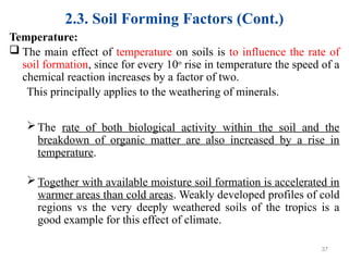 2.3. Soil Forming Factors (Cont.)
Temperature:
 The main effect of temperature on soils is to influence the rate of
soil formation, since for every 10o
rise in temperature the speed of a
chemical reaction increases by a factor of two.
This principally applies to the weathering of minerals.
The rate of both biological activity within the soil and the
breakdown of organic matter are also increased by a rise in
temperature.
Together with available moisture soil formation is accelerated in
warmer areas than cold areas. Weakly developed profiles of cold
regions vs the very deeply weathered soils of the tropics is a
good example for this effect of climate.
37
 